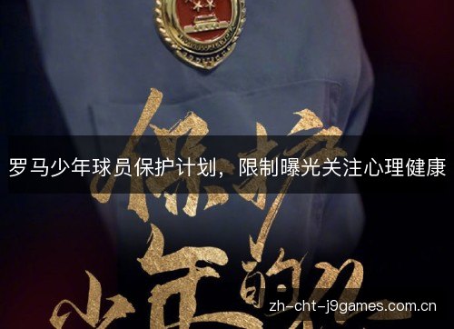 罗马少年球员保护计划,限制曝光关注心理健康 罗马少年球员保护计划,限制曝光关注心理健康